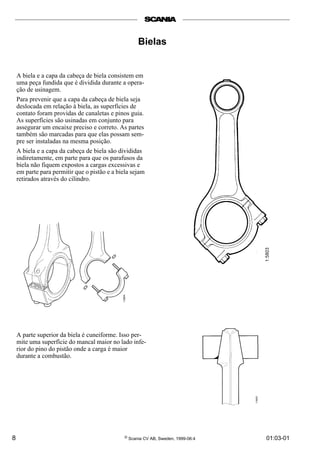 8 © Scania CV AB, Sweden, 1999-06:4 01:03-01
Bielas
A biela e a capa da cabeça de biela consistem em
uma peça fundida que é dividida durante a opera-
ção de usinagem.
Para prevenir que a capa da cabeça de biela seja
deslocada em relação à biela, as superfícies de
contato foram providas de canaletas e pinos guia.
As superfícies são usinadas em conjunto para
assegurar um encaixe preciso e correto. As partes
também são marcadas para que elas possam sem-
pre ser instaladas na mesma posição.
A biela e a capa da cabeça de biela são divididas
indiretamente, em parte para que os parafusos da
biela não fiquem expostos a cargas excessivas e
em parte para permitir que o pistão e a biela sejam
retirados através do cilindro.
A parte superior da biela é cuneiforme. Isso per-
mite uma superfície do mancal maior no lado infe-
rior do pino do pistão onde a carga é maior
durante a combustão.
 