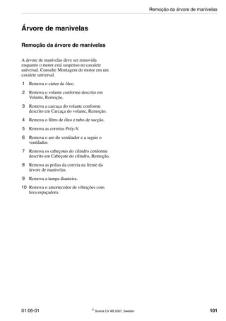 01:06-01 © Scania CV AB 2007, Sweden 101
Árvore de manivelas
Remoção da árvore de manivelas
A árvore de manivelas deve ser removida
enquanto o motor está suspenso no cavalete
universal. Consulte Montagem do motor em um
cavalete universal.
1 Remova o cárter de óleo.
2 Remova o volante conforme descrito em
Volante, Remoção.
3 Remova a carcaça do volante conforme
descrito em Carcaça do volante, Remoção.
4 Remova o filtro de óleo e tubo de sucção.
5 Remova as correias Poly-V.
6 Remova o aro do ventilador e a seguir o
ventilador.
7 Remova os cabeçotes do cilindro conforme
descrito em Cabeçote do cilindro, Remoção.
8 Remova as polias da correia na frente da
árvore de manivelas.
9 Remova a tampa dianteira.
10 Remova o amortecedor de vibrações com
luva espaçadora.
Remoção da árvore de manivelas
 