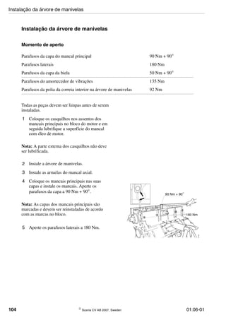 104 © Scania CV AB 2007, Sweden 01:06-01
Instalação da árvore de manivelas
Momento de aperto
Todas as peças devem ser limpas antes de serem
instaladas.
1 Coloque os casquilhos nos assentos dos
mancais principais no bloco do motor e em
seguida lubrifique a superfície do mancal
com óleo de motor.
Nota: A parte externa dos casquilhos não deve
ser lubrificada.
2 Instale a árvore de manivelas.
3 Instale as arruelas do mancal axial.
4 Coloque os mancais principais nas suas
capas e instale os mancais. Aperte os
parafusos da capa a 90 Nm + 90°.
Nota: As capas dos mancais principais são
marcadas e devem ser reinstaladas de acordo
com as marcas no bloco.
5 Aperte os parafusos laterais a 180 Nm.
Parafusos da capa do mancal principal 90 Nm + 90°
Parafusos laterais 180 Nm
Parafusos da capa da biela 50 Nm + 90°
Parafusos do amortecedor de vibrações 135 Nm
Parafusos da polia da correia interior na árvore de manivelas 92 Nm
112364
5
5
90 Nm + 90
180 Nm
Instalação da árvore de manivelas
 