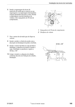 01:06-01 © Scania CV AB 2007, Sweden 105
6 Instale a engrenagem da árvore de
manivelas de modo que as marcas na sua
engrenagem e na engrenagem intermediária
estejam apontando uma para a outra. Prenda
a engrenagem com dois parafusos do
volante e dois espaçadores de 50 mm de
comprimento.
1 Espaçadores de 50 mm de comprimento
2 Parafusos do volante
1
2
113059
7 Vire o motor de tal modo que ele fique na
vertical.
8 Instale o pistão e a biela de acordo com a
descrição em Instalação do pistão e da biela.
9 Instale o mancal da biela na capa da biela e
lubrifique a superfície do mancal. Instale a
capa. Lubrifique os parafusos e aperte a
50 Nm + 90°.
10 Limpe e instale os cabeçotes do cilindro
conforme descrito em Cabeçote do cilindro,
Instalação.
112365
50 Nm + 90
o
Instalação da árvore de manivelas
 