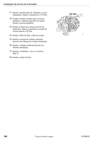 106 © Scania CV AB 2007, Sweden 01:06-01
11 Instale o amortecedor de vibrações e a luva
espaçadora. Aperte os parafusos a 135 Nm.
12 Limpe e instale as juntas para a carcaça
dianteira e saída do aquecedor do motor.
Instale a carcaça dianteira.
13 Instale as polias da correia na árvore de
manivelas. Aperte os parafusos na polia da
correia interior a 92 Nm.
14 Instale o filtro de óleo e tubo de sucção.
15 Instale a carcaça do volante conforme
descrito em Carcaça do volante, Instalação.
16 Instale o volante conforme descrito em
Volante, Instalação.
17 Instale o ventilador, o aro e as correias
Poly-V.
18 Instale o cárter de óleo.
112366
92 Nm
Instalação da árvore de manivelas
 