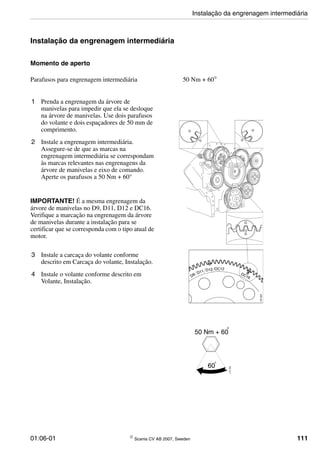01:06-01 © Scania CV AB 2007, Sweden 111
Instalação da engrenagem intermediária
Momento de aperto
1 Prenda a engrenagem da árvore de
manivelas para impedir que ela se desloque
na árvore de manivelas. Use dois parafusos
do volante e dois espaçadores de 50 mm de
comprimento.
2 Instale a engrenagem intermediária.
Assegure-se de que as marcas na
engrenagem intermediária se correspondam
às marcas relevantes nas engrenagens da
árvore de manivelas e eixo de comando.
Aperte os parafusos a 50 Nm + 60°
IMPORTANTE! É a mesma engrenagem da
árvore de manivelas no D9, D11, D12 e DC16.
Verifique a marcação na engrenagem da árvore
de manivelas durante a instalação para se
certificar que se corresponda com o tipo atual de
motor.
3 Instale a carcaça do volante conforme
descrito em Carcaça do volante, Instalação.
4 Instale o volante conforme descrito em
Volante, Instalação.
Parafusos para engrenagem intermediária 50 Nm + 60°
o
115764
50 Nm + 60
60
Instalação da engrenagem intermediária
 