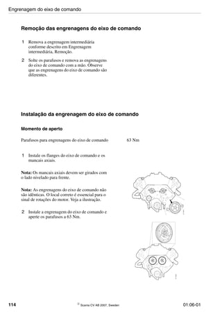 114 © Scania CV AB 2007, Sweden 01:06-01
Remoção das engrenagens do eixo de comando
1 Remova a engrenagem intermediária
conforme descrito em Engrenagem
intermediária, Remoção.
2 Solte os parafusos e remova as engrenagens
do eixo de comando com a mão. Observe
que as engrenagens do eixo de comando são
diferentes.
Instalação da engrenagem do eixo de comando
Momento de aperto
1 Instale os flanges do eixo de comando e os
mancais axiais.
Nota: Os mancais axiais devem ser girados com
o lado nivelado para frente.
Nota: As engrenagens do eixo de comando não
são idênticas. O local correto é essencial para o
sinal de rotações do motor. Veja a ilustração.
2 Instale a engrenagem do eixo de comando e
aperte os parafusos a 63 Nm.
Parafusos para engrenagens do eixo de comando 63 Nm
111914
111913
Engrenagem do eixo de comando
 