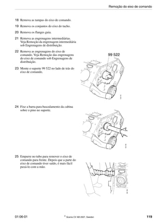 01:06-01 © Scania CV AB 2007, Sweden 119
18 Remova as tampas do eixo de comando.
19 Remova os conjuntos do eixo do tucho.
20 Remova os flanges guia.
21 Remova as engrenagens intermediárias.
Veja Remoção da engrenagem intermediária
sob Engrenagens de distribuição.
22 Remova as engrenagens do eixo de
comando. Veja Remoção das engrenagens
do eixo de comando sob Engrenagens de
distribuição.
23 Monte o suporte 99 522 no lado de trás do
eixo de comando.
24 Fixe a barra para basculamento da cabina
sobre o pino no suporte.
25 Empurre no tubo para remover o eixo de
comando para frente. Depois que a parte do
eixo de comando tiver saído, é mais fácil
puxá-lo com a mão.
Remoção do eixo de comando
 