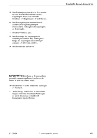 01:06-01 © Scania CV AB 2007, Sweden 121
5 Instale as engrenagens do eixo de comando
no lado de trás conforme descrito em
Engrenagem do eixo de comando,
Instalação sob Engrenagens de distribuição.
6 Instale a engrenagem intermediária de
acordo com a seção Engrenagem
intermediária, Instalação sob Engrenagens
de distribuição.
7 Instale a bomba de água.
8 Instale a tampa das engrenagens de
distribuição dianteira. Veja Instalação da
tampa das engrenagens de distribuição
dianteira sob Bloco de cilindros.
9 Instale os tuchos de válvula.
IMPORTANTE! Certifique-se de que nenhum
dos anéis trava para as hastes impulsoras do
injetor se solte ou caia no motor.
10 Instale todas as hastes impulsoras e carcaças
do balancim.
11 Ajuste a folga da válvula e as unidades de
injeção conforme descrito em Verificação
do ajuste do eixo de comando sob
Engrenagens de distribuição.
Instalação do eixo de comando
 