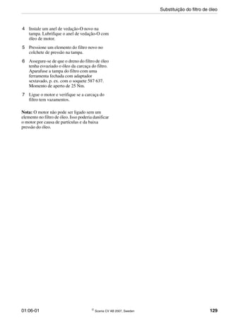 01:06-01 © Scania CV AB 2007, Sweden 129
4 Instale um anel de vedação-O novo na
tampa. Lubrifique o anel de vedação-O com
óleo de motor.
5 Pressione um elemento do filtro novo no
colchete de pressão na tampa.
6 Assegure-se de que o dreno do filtro de óleo
tenha esvaziado o óleo da carcaça do filtro.
Aparafuse a tampa do filtro com uma
ferramenta fechada com adaptador
sextavado, p. ex. com o soquete 587 637.
Momento de aperto de 25 Nm.
7 Ligue o motor e verifique se a carcaça do
filtro tem vazamentos.
Nota: O motor não pode ser ligado sem um
elemento no filtro de óleo. Isso poderia danificar
o motor por causa de partículas e da baixa
pressão do óleo.
Substituição do filtro de óleo
 