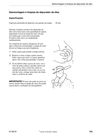 01:06-01 © Scania CV AB 2007, Sweden 133
Desmontagem e limpeza do depurador de óleo
Especificações
Durante a limpeza rotineira do depurador de
óleo, deve haver uma certa quantidade de sujeira
depositada visível na tampa do rotor. Se não,
isso indica que o rotor não está girando.
O motivo disso deve ser estabelecido
imediatamente.
Se o depósito de sujeiras ultrapassar 26 mm
após o intervalo recomendado, a tampa do rotor
deverá ser limpa com mais freqüência.
1 Solte a porca que prende a tampa externa.
2 Remova o rotor. Limpe a parte externa.
Solte a porca do rotor e a seguir aparafuse
aprox. três voltas para proteger o mancal.
3 Se for difícil soltar a porca do rotor, vire o
rotor de ponta-cabeça e prenda a porca em
uma morsa. Gire o rotor três voltas no
sentido anti-horário com a mão, ou se isso
não der certo, coloque uma chave de fenda
entre os orifícios de saída.
IMPORTANTE! O rotor não pode ser preso na
morsa. Jamais bata na tampa do rotor. Isso pode
causar danos, resultando em desequilíbrio.
Espessura permitida de depósitos nas paredes da tampa 26 mm
011286
x3
x3
011287
Desmontagem e limpeza do depurador de óleo
 