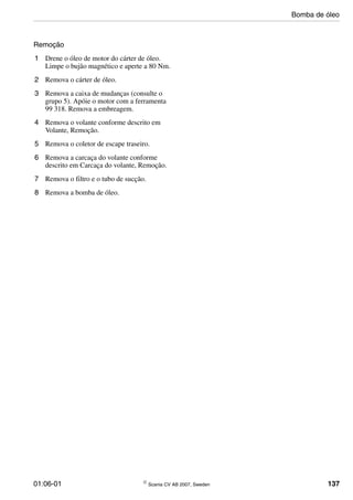 01:06-01 © Scania CV AB 2007, Sweden 137
Remoção
1 Drene o óleo de motor do cárter de óleo.
Limpe o bujão magnético e aperte a 80 Nm.
2 Remova o cárter de óleo.
3 Remova a caixa de mudanças (consulte o
grupo 5). Apóie o motor com a ferramenta
99 318. Remova a embreagem.
4 Remova o volante conforme descrito em
Volante, Remoção.
5 Remova o coletor de escape traseiro.
6 Remova a carcaça do volante conforme
descrito em Carcaça do volante, Remoção.
7 Remova o filtro e o tubo de sucção.
8 Remova a bomba de óleo.
Bomba de óleo
 