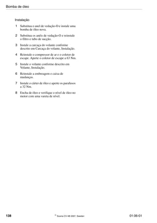 138 © Scania CV AB 2007, Sweden 01:06-01
Instalação
1 Substitua o anel de vedação-O e instale uma
bomba de óleo nova.
2 Substitua os anéis de vedação-O e reinstale
o filtro e tubo de sucção.
3 Instale a carcaça do volante conforme
descrito em Carcaça do volante, Instalação.
4 Reinstale o compressor de ar e o coletor de
escape. Aperte o coletor de escape a 63 Nm.
5 Instale o volante conforme descrito em
Volante, Instalação.
6 Reinstale a embreagem e caixa de
mudanças.
7 Instale o cárter de óleo e aperte os parafusos
a 32 Nm.
8 Encha de óleo e verifique o nível de óleo no
motor com uma vareta de nível.
Bomba de óleo
 