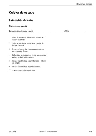 01:06-01 © Scania CV AB 2007, Sweden 139
Coletor de escape
Substituição de juntas
Momento de aperto
1 Solte os parafusos e remova o coletor de
escape dianteiro.
2 Solte os parafusos e remova o coletor de
escape traseiro.
3 Raspe as juntas dos coletores de escape e
cabeçote do cilindro.
4 Lubrifique as juntas com graxa resistente ao
calor e instale juntas novas.
5 Instale o coletor de escape traseiro e o tubo
de junção.
6 Instale o coletor de escape dianteiro.
7 Aperte os parafusos a 63 Nm.
Parafusos do coletor de escape 63 Nm
Coletor de escape
 