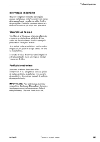 01:06-01 © Scania CV AB 2007, Sweden 141
Informação importante
Respeite sempre as demandas de limpeza
quando trabalhando no turbocompressor. Jamais
deixe conexões de entradas ou saídas de óleo
desprotegidas. Partículas estranhas na carcaça
do mancal causarão em breve uma pane total.
Vazamentos de óleo
Um filtro de ar bloqueado cria uma subpressão
excessiva na tubulação de admissão. Existe
assim um risco de o vapor de óleo ser sugado
para fora da carcaça do mancal.
Se o anel de vedação no lado da turbina estiver
desgastado, os gases de escape terão a cor azul
na marcha lenta.
Se o tubo de saída de óleo do turbocompressor
estiver danificado, existe um risco de ocorrer
vazamento de óleo.
Partículas estranhas
Partículas estranhas na turbina ou no
compressor, p. ex. um grão de areia ou aparas
de metal, destruirão as palhetas. Isso causará
desequilíbrio e desgaste do mancal. A potência
do motor diminuirá.
IMPORTANTE! Não tente nunca endireitar
uma palheta danificada. Ela quebrará durante o
funcionamento e o turbocompressor falhará
completamente, causando danos ao motor.
Turbocompressor
 