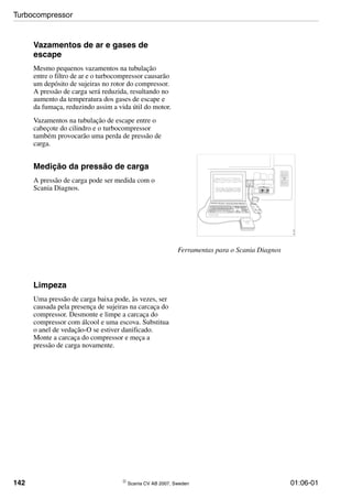 142 © Scania CV AB 2007, Sweden 01:06-01
Vazamentos de ar e gases de
escape
Mesmo pequenos vazamentos na tubulação
entre o filtro de ar e o turbocompressor causarão
um depósito de sujeiras no rotor do compressor.
A pressão de carga será reduzida, resultando no
aumento da temperatura dos gases de escape e
da fumaça, reduzindo assim a vida útil do motor.
Vazamentos na tubulação de escape entre o
cabeçote do cilindro e o turbocompressor
também provocarão uma perda de pressão de
carga.
Medição da pressão de carga
A pressão de carga pode ser medida com o
Scania Diagnos.
Ferramentas para o Scania Diagnos
SCANIA Diagnos
00_1521
Limpeza
Uma pressão de carga baixa pode, às vezes, ser
causada pela presença de sujeiras na carcaça do
compressor. Desmonte e limpe a carcaça do
compressor com álcool e uma escova. Substitua
o anel de vedação-O se estiver danificado.
Monte a carcaça do compressor e meça a
pressão de carga novamente.
Turbocompressor
 