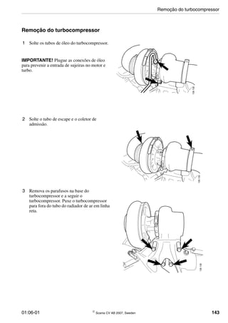 01:06-01 © Scania CV AB 2007, Sweden 143
Remoção do turbocompressor
1 Solte os tubos de óleo do turbocompressor.
IMPORTANTE! Plugue as conexões de óleo
para prevenir a entrada de sujeiras no motor e
turbo.
135132
2 Solte o tubo de escape e o coletor de
admissão.
135133
3 Remova os parafusos na base do
turbocompressor e a seguir o
turbocompressor. Puxe o turbocompressor
para fora do tubo do radiador de ar em linha
reta.
135135
Remoção do turbocompressor
 