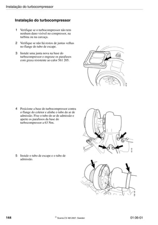144 © Scania CV AB 2007, Sweden 01:06-01
Instalação do turbocompressor
1 Verifique se o turbocompressor não tem
nenhum dano visível no compressor, na
turbina ou na carcaça.
2 Verifique se não há restos de juntas velhas
no flange do tubo de escape.
3 Instale uma junta nova na base do
turbocompressor e engraxe os parafusos
com graxa resistente ao calor 561 205.
135136
4 Posicione a base do turbocompressor contra
o flange do coletor e alinhe o tubo do ar de
admissão. Fixe o tubo do ar de admissão e
aperte os parafusos da base do
turbocompressor a 63 Nm.
135135
5 Instale o tubo de escape e o tubo de
admissão.
135133
Instalação do turbocompressor
 