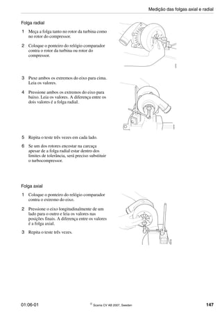 01:06-01 © Scania CV AB 2007, Sweden 147
Folga radial
1 Meça a folga tanto no rotor da turbina como
no rotor do compressor.
2 Coloque o ponteiro do relógio comparador
contra o rotor da turbina ou rotor do
compressor.
100703
3 Puxe ambos os extremos do eixo para cima.
Leia os valores.
4 Pressione ambos os extremos do eixo para
baixo. Leia os valores. A diferença entre os
dois valores é a folga radial.
100704
5 Repita o teste três vezes em cada lado.
6 Se um dos rotores encostar na carcaça
apesar de a folga radial estar dentro dos
limites de tolerância, será preciso substituir
o turbocompressor.
Folga axial
1 Coloque o ponteiro do relógio comparador
contra o extremo do eixo.
2 Pressione o eixo longitudinalmente de um
lado para o outro e leia os valores nas
posições finais. A diferença entre os valores
é a folga axial.
3 Repita o teste três vezes.
100705
Medição das folgas axial e radial
 