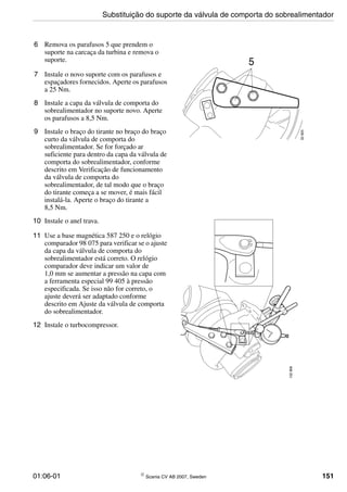 01:06-01 © Scania CV AB 2007, Sweden 151
6 Remova os parafusos 5 que prendem o
suporte na carcaça da turbina e remova o
suporte.
7 Instale o novo suporte com os parafusos e
espaçadores fornecidos. Aperte os parafusos
a 25 Nm.
8 Instale a capa da válvula de comporta do
sobrealimentador no suporte novo. Aperte
os parafusos a 8,5 Nm.
9 Instale o braço do tirante no braço do braço
curto da válvula de comporta do
sobrealimentador. Se for forçado ar
suficiente para dentro da capa da válvula de
comporta do sobrealimentador, conforme
descrito em Verificação de funcionamento
da válvula de comporta do
sobrealimentador, de tal modo que o braço
do tirante começa a se mover, é mais fácil
instalá-la. Aperte o braço do tirante a
8,5 Nm.
10 Instale o anel trava.
11 Use a base magnética 587 250 e o relógio
comparador 98 075 para verificar se o ajuste
da capa da válvula de comporta do
sobrealimentador está correto. O relógio
comparador deve indicar um valor de
1,0 mm se aumentar a pressão na capa com
a ferramenta especial 99 405 à pressão
especificada. Se isso não for correto, o
ajuste deverá ser adaptado conforme
descrito em Ajuste da válvula de comporta
do sobrealimentador.
12 Instale o turbocompressor.
32905
5
132906
Substituição do suporte da válvula de comporta do sobrealimentador
 