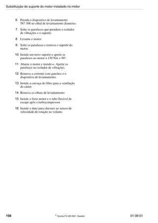 156 © Scania CV AB 2007, Sweden 01:06-01
6 Prenda o dispositivo de levantamento
587 308 no olhal de levantamento dianteiro.
7 Solte os parafusos que prendem o isolador
de vibrações e o suporte.
8 Levante o motor.
9 Solte os parafusos e remova o suporte do
motor.
10 Instale um novo suporte e aperte os
parafusos ao motor a 130 Nm + 90°.
11 Abaixe o motor e instale-o. Aperte os
parafusos no isolador de vibrações.
12 Remova a corrente com ganchos e o
dispositivo de levantamento.
13 Instale a carcaça do filtro para a ventilação
do cárter.
14 Remova os olhais de levantamento.
15 Instale o freio motor e o tubo flexível de
escape após o turbocompressor.
16 Instale o duto para chicotes ao sensor de
velocidade de rotação no volante.
Substituição do suporte do motor instalado no motor
 