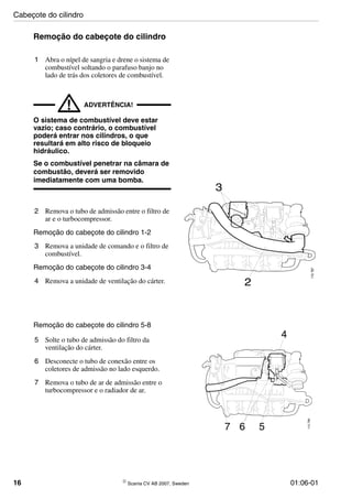 16 © Scania CV AB 2007, Sweden 01:06-01
Remoção do cabeçote do cilindro
1 Abra o nípel de sangria e drene o sistema de
combustível soltando o parafuso banjo no
lado de trás dos coletores de combustível.
! ADVERTÊNCIA!
O sistema de combustível deve estar
vazio; caso contrário, o combustível
poderá entrar nos cilindros, o que
resultará em alto risco de bloqueio
hidráulico.
Se o combustível penetrar na câmara de
combustão, deverá ser removido
imediatamente com uma bomba.
2 Remova o tubo de admissão entre o filtro de
ar e o turbocompressor.
Remoção do cabeçote do cilindro 1-2
3 Remova a unidade de comando e o filtro de
combustível.
Remoção do cabeçote do cilindro 3-4
4 Remova a unidade de ventilação do cárter. 2
3
115787
Remoção do cabeçote do cilindro 5-8
5 Solte o tubo de admissão do filtro da
ventilação do cárter.
6 Desconecte o tubo de conexão entre os
coletores de admissão no lado esquerdo.
7 Remova o tubo de ar de admissão entre o
turbocompressor e o radiador de ar.
4
7 6 5
115788
Cabeçote do cilindro
 