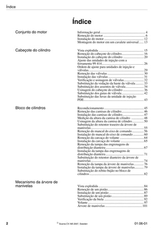 2 © Scania CV AB 2007, Sweden 01:06-01
Índice
Conjunto do motor Informação geral.......................................................4
Remoção do motor ...................................................6
Instalação do motor ................................................12
Montagem do motor em um cavalete universal......13
Cabeçote do cilindro Vista explodida .......................................................15
Remoção do cabeçote do cilindro...........................16
Instalação do cabeçote do cilindro .........................20
Ajuste das unidades de injeção com a
ferramenta 99 414...................................................26
Ordem de ajuste para unidades de injeção e
válvulas...................................................................29
Remoção das válvulas ............................................30
Instalação das válvulas ...........................................31
Verificação e usinagem de válvulas........................32
Substituição da vedação da haste da válvula..........33
Substituição dos assentos de válvula......................34
Usinagem do cabeçote do cilindro .........................36
Substituição dos guias de válvula...........................42
Substituição das luvas da unidade de injeção
PDE.........................................................................43
Bloco de cilindros Recondicionamento ................................................45
Remoção das camisas de cilindro...........................46
Instalação das camisas de cilindro..........................47
Medição da altura da camisa de cilindro ...............48
Usinagem da altura da camisa de cilindro..............50
Substituição do retentor traseiro da árvore de
manivelas................................................................55
Remoção do mancal do eixo de comando ..............56
Instalação do mancal do eixo de comando.............60
Remoção da carcaça do volante .............................64
Instalação da carcaça do volante ............................65
Remoção da tampa das engrenagens de
distribuição dianteira ..............................................67
Instalação da tampa das engrenagens de
distribuição dianteira ..............................................71
Substituição do retentor dianteiro da árvore de
manivelas................................................................74
Remoção da tampa da árvore de manivelas............76
Instalação da tampa da árvore de manivelas...........79
Substituição do rebite-bujão no bloco de
cilindros..................................................................82
Mecanismo da árvore de
manivelas Vista explodida .......................................................84
Remoção de um pistão............................................86
Instalação de um pistão ..........................................87
Substituição de um pistão.......................................89
Verificação da biela ................................................92
Volante....................................................................97
Árvore de manivelas.............................................101
Índice
 