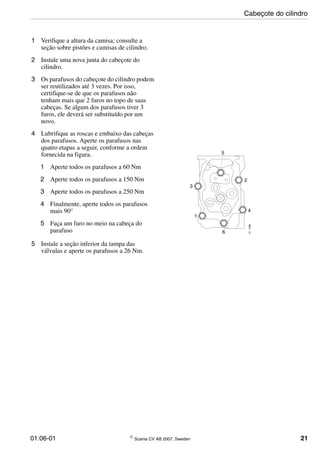 01:06-01 © Scania CV AB 2007, Sweden 21
1 Verifique a altura da camisa; consulte a
seção sobre pistões e camisas de cilindro.
2 Instale uma nova junta do cabeçote do
cilindro.
3 Os parafusos do cabeçote do cilindro podem
ser reutilizados até 3 vezes. Por isso,
certifique-se de que os parafusos não
tenham mais que 2 furos no topo de suas
cabeças. Se algum dos parafusos tiver 3
furos, ele deverá ser substituído por um
novo.
4 Lubrifique as roscas e embaixo das cabeças
dos parafusos. Aperte os parafusos nas
quatro etapas a seguir, conforme a ordem
fornecida na figura.
1 Aperte todos os parafusos a 60 Nm
2 Aperte todos os parafusos a 150 Nm
3 Aperte todos os parafusos a 250 Nm
4 Finalmente, aperte todos os parafusos
mais 90°
5 Faça um furo no meio na cabeça do
parafuso
5 Instale a seção inferior da tampa das
válvulas e aperte os parafusos a 26 Nm.
1
2
3
4
5
6
01_1396
Cabeçote do cilindro
 