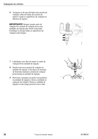 22 © Scania CV AB 2007, Sweden 01:06-01
6 Assegure-se de que não haja uma arruela de
vedação velha no fundo do assento do
injetor. Limpe as superfícies de vedação na
abertura do injetor.
IMPORTANTE! Sempre instale anéis de
vedação-O e arruela de vedação novos nas
unidades de injeção que foram removidas.
Certifique-se de que todas as superfícies de
vedação estão limpas.
107512
7 Lubrifique com óleo de motor os anéis de
vedação-O da unidade de injeção.
8 Instale uma nova arruela de vedação na
unidade de injeção. Uma placa de inserção
de borracha manterá a arruela de vedação
posicionada na unidade de injeção.
9 Posicione o grampo em garfo com parafuso
na unidade de injeção e insira a unidade no
cabeçote do cilindro. Prense a unidade de
injeção o mais longe possível com a mão. 107513
Cabeçote do cilindro
 