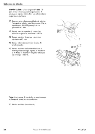 24 © Scania CV AB 2007, Sweden 01:06-01
IMPORTANTE! Use o torquímetro 588 179
para evitar o risco de partir os parafusos. A
unidade de injeção inteira deve ser substituída se
os parafusos partirem.
15 Reconecte os cabos nas unidades de injeção.
Sua posição relativa não é importante. Use o
torquímetro 588 179 para apertar os
parafusos a 2 Nm.
16 Instale a seção superior da tampa das
válvulas e aperte os parafusos a 18 Nm.
17 Instale o coletor de escape e aperte os
parafusos a 63 Nm.
18 Instale o tubo de respiro do sistema de
arrefecimento.
19 Instale o coletor de combustível com a
tubulação de descarga. Aperte os parafusos
a 26 Nm e os parafusos banjo na tubulação
de descarga a 11 Nm.
588 179
111688
2 Nm
112367
26 Nm
Nota: Assegure-se de que todas as arruelas com
vedações de borracha estejam intatas.
20 Instale o coletor de admissão.
Cabeçote do cilindro
 
