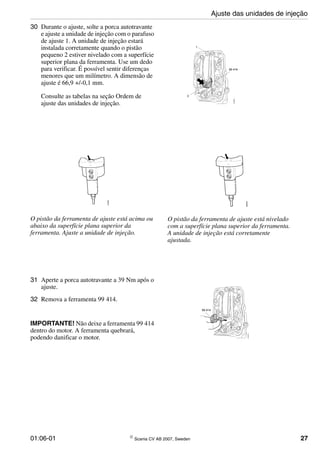 01:06-01 © Scania CV AB 2007, Sweden 27
30 Durante o ajuste, solte a porca autotravante
e ajuste a unidade de injeção com o parafuso
de ajuste 1. A unidade de injeção estará
instalada corretamente quando o pistão
pequeno 2 estiver nivelado com a superfície
superior plana da ferramenta. Use um dedo
para verificar. É possível sentir diferenças
menores que um milímetro. A dimensão de
ajuste é 66,9 +/-0,1 mm.
Consulte as tabelas na seção Ordem de
ajuste das unidades de injeção.
O pistão da ferramenta de ajuste está acima ou
abaixo da superfície plana superior da
ferramenta. Ajuste a unidade de injeção.
O pistão da ferramenta de ajuste está nivelado
com a superfície plana superior da ferramenta.
A unidade de injeção está corretamente
ajustada.
31 Aperte a porca autotravante a 39 Nm após o
ajuste.
32 Remova a ferramenta 99 414.
IMPORTANTE! Não deixe a ferramenta 99 414
dentro do motor. A ferramenta quebrará,
podendo danificar o motor.
Ajuste das unidades de injeção
 