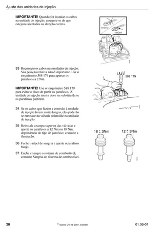 28 © Scania CV AB 2007, Sweden 01:06-01
IMPORTANTE! Quando for instalar os cabos
na unidade de injeção, assegure-se de que
estejam orientados na direção correta.
118482
33 Reconecte os cabos nas unidades de injeção.
Sua posição relativa não é importante. Use o
torquímetro 588 179 para apertar os
parafusos a 2 Nm.
IMPORTANTE! Use o torquímetro 588 179
para evitar o risco de partir os parafusos. A
unidade de injeção inteira deve ser substituída se
os parafusos partirem.
34 Se os cabos que fazem a conexão à unidade
de injeção forem muito longos, eles poderão
se enroscar na válvula solenóide na unidade
de injeção.
35 Reinstale a tampa superior das válvulas e
aperte os parafusos a 12 Nm ou 18 Nm,
dependendo do tipo de parafuso; consulte a
ilustração.
36 Feche o nípel de sangria e aperte o parafuso
banjo.
37 Encha e sangre o sistema de combustível;
consulte Sangria do sistema de combustível.
588 179
107675
116621
18 3Nm 12 3Nm+
−
+
−
Ajuste das unidades de injeção
 
