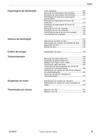 01:06-01 © Scania CV AB 2007, Sweden 3
Engrenagens de distribuição Vista explodida .....................................................107
Remoção da engrenagem intermediária ...............109
Instalação da engrenagem intermediária ..............111
Substituição do mancal na engrenagem
intermediária.........................................................112
Remoção da engrenagem da árvore de
manivelas..............................................................115
Instalação da engrenagem da árvore de
manivelas..............................................................116
Remoção do eixo de comando..............................117
Instalação do eixo de comando ............................120
Verificação do ajuste do eixo de comando ...........123
Acionamento do ventilador ..................................125
Sistema de lubrificação ..............................................................................127
Substituição do filtro de óleo................................128
Substituição de vedações do radiador de óleo......130
Depurador de óleo ................................................132
Bomba de óleo......................................................136
Coletor de escape Substituição de juntas...........................................139
Turbocompressor ..............................................................................140
Remoção do turbocompressor..............................143
Instalação do turbocompressor.............................144
Medição das folgas axial e radial .........................146
Verificações após uma pane..................................148
Verificação do funcionamento da válvula de
comporta do sobrealimentador .............................149
Substituição do suporte da válvula de comporta
do sobrealimentador .............................................150
Ajuste da válvula de comporta do
sobrealimentador ..................................................152
Suspensão do motor Substituição do isolador de vibrações ..................153
Substituição do suporte do motor instalado no
motor ....................................................................155
Transmissão por correia Motores sem AC...................................................157
Motores com AC ..................................................158
Índice
 