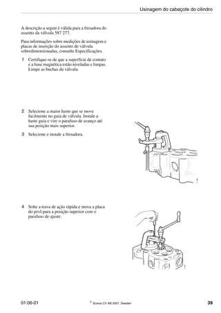 01:06-01 © Scania CV AB 2007, Sweden 39
A descrição a seguir é válida para a fresadora do
assento da válvula 587 277.
Para informações sobre medições de usinagem e
placas de inserção do assento de válvula
sobredimensionadas, consulte Especificações.
1 Certifique-se de que a superfície de contato
e a base magnética estão niveladas e limpas.
Limpe as buchas da válvula.
2 Selecione a maior haste que se move
facilmente no guia de válvula. Instale a
haste guia e vire o parafuso de avanço até
sua posição mais superior.
3 Selecione e instale a fresadora.
4 Solte a trava de ação rápida e mova a placa
do pivô para a posição superior com o
parafuso de ajuste.
Usinagem do cabeçote do cilindro
 