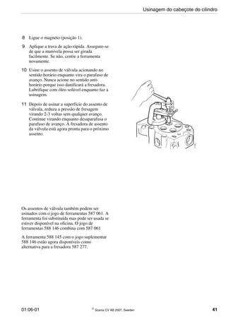 01:06-01 © Scania CV AB 2007, Sweden 41
8 Ligue o magneto (posição 1).
9 Aplique a trava de ação rápida. Assegure-se
de que a manivela possa ser girada
facilmente. Se não, centre a ferramenta
novamente.
10 Usine o assento de válvula acionando no
sentido horário enquanto vira o parafuso de
avanço. Nunca acione no sentido anti-
horário porque isso danificará a fresadora.
Lubrifique com óleo solúvel enquanto faz a
usinagem.
11 Depois de usinar a superfície do assento de
válvula, reduza a pressão de fresagem
virando 2-3 voltas sem qualquer avanço.
Continue virando enquanto desaparafusa o
parafuso de avanço. A fresadora de assento
da válvula está agora pronta para o próximo
assento.
Os assentos de válvula também podem ser
usinados com o jogo de ferramentas 587 061. A
ferramenta foi substituída mas pode ser usada se
estiver disponível na oficina. O jogo de
ferramentas 588 146 combina com 587 061
A ferramenta 588 145 com o jogo suplementar
588 146 estão agora disponíveis como
alternativa para a fresadora 587 277.
Usinagem do cabeçote do cilindro
 