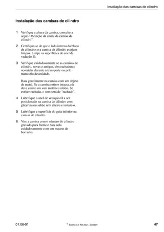 01:06-01 © Scania CV AB 2007, Sweden 47
Instalação das camisas de cilindro
1 Verifique a altura da camisa; consulte a
seção "Medição da altura da camisa de
cilindro".
2 Certifique-se de que o lado interno do bloco
de cilindros e a camisa de cilindro estejam
limpos. Limpe as superfícies do anel de
vedação-O.
3 Verifique cuidadosamente se as camisas de
cilindro, novas e antigas, têm rachaduras
ocorridas durante o transporte ou pelo
manuseio descuidado.
Bata gentilmente na camisa com um objeto
de metal. Se a camisa estiver intacta, ela
deve emitir um som metálico nítido. Se
estiver rachada, o som será de "rachado".
4 Lubrifique o anel de vedação-O a ser
posicionado na camisa de cilindro com
glicerina ou sabão sem cheiro e instale-o.
5 Lubrifique a superfície do guia inferior na
camisa de cilindro.
6 Vire a camisa com o número do cilindro
gravado para frente e bata nela
cuidadosamente com um macete de
borracha.
Instalação das camisas de cilindro
 