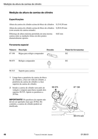 48 © Scania CV AB 2007, Sweden 01:06-01
Medição da altura da camisa de cilindro
Especificações
Ferramenta especial
1 Limpe bem a prateleira da camisa do bloco
de cilindros, a face em volta do cilindro, a
prateleira da camisa de cilindro e a face
superior da camisa de cilindro.
2 Instale a camisa de cilindro sem anéis de
vedação e empurre para baixo usando dois
suportes 98 515. Aperte os parafusos a
20 Nm.
IMPORTANTE! Os parafusos do suporte não
devem ser apertados mais que 20 Nm. Do
contrário, a camisa de cilindro poderá ser
danificada.
Altura da camisa de cilindro acima do bloco de cilindros 0,15-0,30 mm
Altura da camisa do cilindro acima do bloco de cilindros
(com assento de camisa usinado)
0,20-0,30 mm
Diferença de altura máxima permitida em uma mesma
camisa entre as medições feitas em dois pontos
diametralmente opostos
0,02 mm
Número Descrição Desenho Painel de ferramentas
87 198 Régua para relógio comparador D2
98 075 Relógio comparador D2
98 515 Suporte para camisa
98 075 87 198
98 515 (x2)
Medição da altura da camisa de cilindro
 