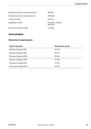 01:06-01 © Scania CV AB 2007, Sweden 5
Generalidades
Momentos de aperto gerais
Rotação do motor, marcha lenta baixa 500 rpm
Rotação do motor, marcha lenta alta 2400 rpm
Volume de óleo 35 litros
Qualidade do óleo Consulte o módulo
00:03-09
Peso total sem óleo e água 1.290 kg
Tipo de parafuso Momento de aperto
Parafuso flangeado M6 8,6 Nm
Parafuso flangeado M8 26 Nm
Parafuso flangeado M10 50 Nm
Parafuso flangeado M12 92 Nm
Prisioneiro fundido M8 13 Nm
Prisioneiro fundido M10 25 Nm
Especificações
 