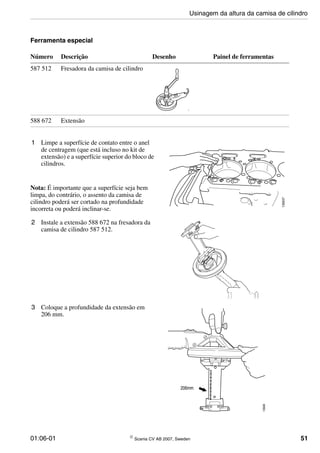 01:06-01 © Scania CV AB 2007, Sweden 51
Ferramenta especial
1 Limpe a superfície de contato entre o anel
de centragem (que está incluso no kit de
extensão) e a superfície superior do bloco de
cilindros.
Nota: É importante que a superfície seja bem
limpa, do contrário, o assento da camisa de
cilindro poderá ser cortado na profundidade
incorreta ou poderá inclinar-se.
Número Descrição Desenho Painel de ferramentas
587 512 Fresadora da camisa de cilindro
588 672 Extensão
114068
135637
2 Instale a extensão 588 672 na fresadora da
camisa de cilindro 587 512.
3 Coloque a profundidade da extensão em
206 mm.
135638
206mm
Usinagem da altura da camisa de cilindro
 