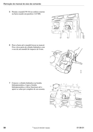 58 © Scania CV AB 2007, Sweden 01:06-01
5 Prenda o mandril 99 516 no orifício externo
na barra usando um parafuso 12,9 M8.
6 Puxe a barra até o mandril travar no mancal.
Fixe a luva perto do cilindro hidráulico com
o uso de um mandril de impacto de 8 mm.
7 Conecte o cilindro hidráulico na bomba
hidropneumática. Ligue a bomba
hidropneumática e deixe funcionar até o
apoio se soltar por completo do seu assento.
Remoção do mancal do eixo de comando
 