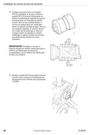 62 © Scania CV AB 2007, Sweden 01:06-01
4 Coloque um mancal novo no mandril
99 516. Certifique-se de que a esfera no
mandril 99 516 encaixe corretamente no
orifício de lubrificação redondo do mancal.
O mancal deve ser instalado no sentido
correto. No eixo de comando direito, o
recesso no mancal deve ser virado para
frente em direção à bomba de água. No eixo
de comando esquerdo, os mancais devem
ser virados de tal modo que os recessos
estejam virados em direção ao volante.
Lubrifique os apoios do lado externo para
que deslizem para dentro com mais
facilidade.
IMPORTANTE! Certifique-se de que os
mancais estejam no sentido correto para que os
orifícios de lubrificação no mancal se
correspondam com os orifícios de lubrificação
no bloco de cilindros.
5 Prenda o mandril 99 516 no orifício externo
na barra com o orifício de lubrificação em
direção para cima. Prenda com um parafuso
12,9 M8.
Instalação do mancal do eixo de comando
 