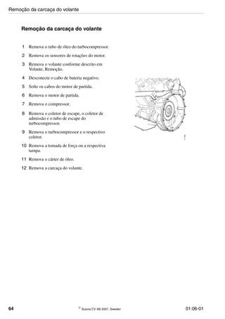 64 © Scania CV AB 2007, Sweden 01:06-01
Remoção da carcaça do volante
1 Remova o tubo de óleo do turbocompressor.
2 Remova os sensores de rotações do motor.
3 Remova o volante conforme descrito em
Volante, Remoção.
4 Desconecte o cabo de bateria negativo.
5 Solte os cabos do motor de partida.
6 Remova o motor de partida.
7 Remova o compressor.
8 Remova o coletor de escape, o coletor de
admissão e o tubo de escape do
turbocompressor.
9 Remova o turbocompressor e o respectivo
coletor.
10 Remova a tomada de força ou a respectiva
tampa.
11 Remova o cárter de óleo.
12 Remova a carcaça do volante.
111903
Remoção da carcaça do volante
 