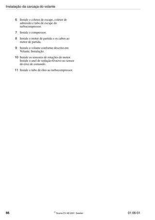 66 © Scania CV AB 2007, Sweden 01:06-01
6 Instale o coletor de escape, coletor de
admissão e tubo de escape do
turbocompressor.
7 Instale o compressor.
8 Instale o motor de partida e os cabos ao
motor de partida.
9 Instale o volante conforme descrito em
Volante, Instalação.
10 Instale os sensores de rotações do motor.
Instale o anel de vedação-O novo no sensor
do eixo de comando.
11 Instale o tubo de óleo ao turbocompressor.
Instalação da carcaça do volante
 