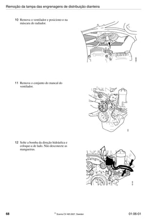 68 © Scania CV AB 2007, Sweden 01:06-01
10 Remova o ventilador e posicione-o na
máscara do radiador.
136085
11 Remova o conjunto do mancal do
ventilador.
136081
12 Solte a bomba da direção hidráulica e
coloque-a de lado. Não desconecte as
mangueiras.
136188
Remoção da tampa das engrenagens de distribuição dianteira
 