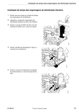 01:06-01 © Scania CV AB 2007, Sweden 71
Instalação da tampa das engrenagens de distribuição dianteira
1 Instale uma nova junta na canaleta da tampa
das engrenagens de distribuição.
2 Aparafuse a tampa das engrenagens de
distribuição dianteira ao bloco de cilindros.
3 Instale a carcaça do filtro de óleo com um
elemento do filtro novo e uma nova junta.
136140
4 Instale a bomba de alimentação e ligue as
conexões de combustível.
136196
5 Instale o sensor de temperatura do líquido
de arrefecimento e o sensor da pressão do
óleo.
136139
Instalação da tampa das engrenagens de distribuição dianteira
 