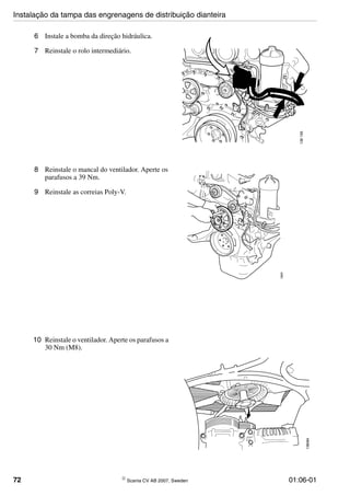 72 © Scania CV AB 2007, Sweden 01:06-01
6 Instale a bomba da direção hidráulica.
7 Reinstale o rolo intermediário.
136195
8 Reinstale o mancal do ventilador. Aperte os
parafusos a 39 Nm.
9 Reinstale as correias Poly-V.
136081
10 Reinstale o ventilador. Aperte os parafusos a
30 Nm (M8).
136084
Instalação da tampa das engrenagens de distribuição dianteira
 