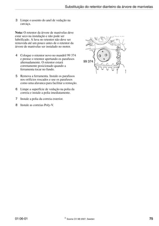 01:06-01 © Scania CV AB 2007, Sweden 75
3 Limpe o assento do anel de vedação na
carcaça.
Nota: O retentor da árvore de manivelas deve
estar seco na instalação e não pode ser
lubrificado. A luva no retentor não deve ser
removida até um pouco antes de o retentor da
árvore de manivelas ser instalado no motor.
4 Coloque o retentor novo no mandril 99 374
e prense o retentor apertando os parafusos
alternadamente. O retentor estará
corretamente posicionado quando a
ferramenta tocar no fundo.
5 Remova a ferramenta. Instale os parafusos
nos orifícios roscados e use os parafusos
como uma alavanca para facilitar a remoção.
6 Limpe a superfície de vedação na polia da
correia e instale a polia imediatamente.
7 Instale a polia da correia exterior.
8 Instale as correias Poly-V.
99 374
114487
Substituição do retentor dianteiro da árvore de manivelas
 
