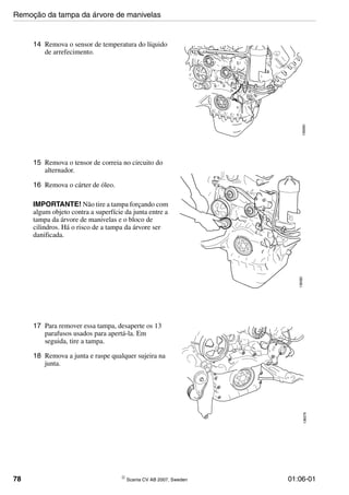 78 © Scania CV AB 2007, Sweden 01:06-01
14 Remova o sensor de temperatura do líquido
de arrefecimento.
136080
15 Remova o tensor de correia no circuito do
alternador.
16 Remova o cárter de óleo.
IMPORTANTE! Não tire a tampa forçando com
algum objeto contra a superfície da junta entre a
tampa da árvore de manivelas e o bloco de
cilindros. Há o risco de a tampa da árvore ser
danificada.
136082
17 Para remover essa tampa, desaperte os 13
parafusos usados para apertá-la. Em
seguida, tire a tampa.
18 Remova a junta e raspe qualquer sujeira na
junta.
136079
Remoção da tampa da árvore de manivelas
 
