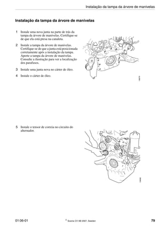 01:06-01 © Scania CV AB 2007, Sweden 79
Instalação da tampa da árvore de manivelas
1 Instale uma nova junta na parte de trás da
tampa da árvore de manivelas. Certifique-se
de que ela está presa na canaleta.
2 Instale a tampa da árvore de manivelas.
Certifique-se de que a junta está posicionada
corretamente após a instalação da tampa.
Aperte a tampa da árvore de manivelas.
Consulte a ilustração para ver a localização
dos parafusos.
3 Instale uma junta nova no cárter de óleo.
4 Instale o cárter de óleo.
136079
5 Instale o tensor de correia no circuito do
alternador.
136082
Instalação da tampa da árvore de manivelas
 