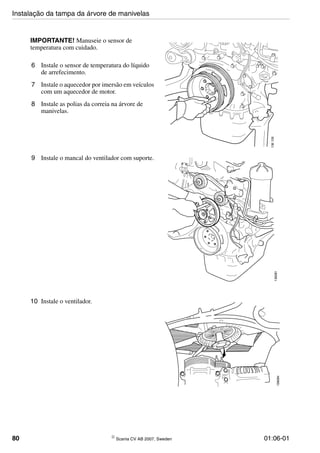 80 © Scania CV AB 2007, Sweden 01:06-01
IMPORTANTE! Manuseie o sensor de
temperatura com cuidado.
6 Instale o sensor de temperatura do líquido
de arrefecimento.
7 Instale o aquecedor por imersão em veículos
com um aquecedor de motor.
8 Instale as polias da correia na árvore de
manivelas.
136126
9 Instale o mancal do ventilador com suporte.
136081
10 Instale o ventilador.
136084
Instalação da tampa da árvore de manivelas
 