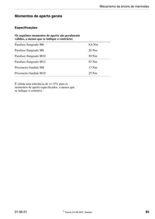 01:06-01 © Scania CV AB 2007, Sweden 85
Momentos de aperto gerais
Especificações
É válida uma tolerância de +/-15% para os
momentos de aperto especificados, a menos que
se indique o contrário.
Os seguintes momentos de aperto são geralmente
válidos, a menos que se indique o contrário:
Parafuso flangeado M6 8,6 Nm
Parafuso flangeado M8 26 Nm
Parafuso flangeado M10 50 Nm
Parafuso flangeado M12 92 Nm
Prisioneiro fundido M8 13 Nm
Prisioneiro fundido M10 25 Nm
Mecanismo da árvore de manivelas
 
