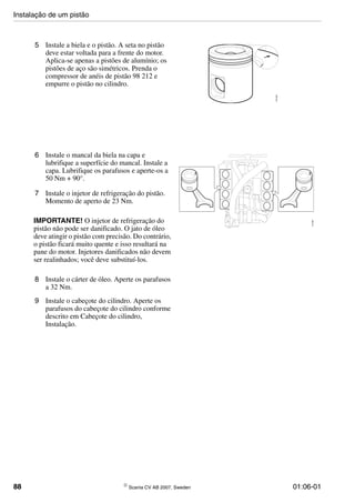 88 © Scania CV AB 2007, Sweden 01:06-01
5 Instale a biela e o pistão. A seta no pistão
deve estar voltada para a frente do motor.
Aplica-se apenas a pistões de alumínio; os
pistões de aço são simétricos. Prenda o
compressor de anéis de pistão 98 212 e
empurre o pistão no cilindro.
116033
6 Instale o mancal da biela na capa e
lubrifique a superfície do mancal. Instale a
capa. Lubrifique os parafusos e aperte-os a
50 Nm + 90°.
7 Instale o injetor de refrigeração do pistão.
Momento de aperto de 23 Nm.
IMPORTANTE! O injetor de refrigeração do
pistão não pode ser danificado. O jato de óleo
deve atingir o pistão com precisão. Do contrário,
o pistão ficará muito quente e isso resultará na
pane do motor. Injetores danificados não devem
ser realinhados; você deve substituí-los.
8 Instale o cárter de óleo. Aperte os parafusos
a 32 Nm.
9 Instale o cabeçote do cilindro. Aperte os
parafusos do cabeçote do cilindro conforme
descrito em Cabeçote do cilindro,
Instalação.
116085
Instalação de um pistão
 