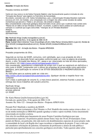 15/02/2016 SIGEP
http://sigep.cprm.gov.br/propostas/Armacao_dos_Buzios_RJ.htm 10/13
Assunto: Armação dos Búzios
 
Prezados membros da SIGEP,
 
Venho em meu nome e no de Carlos Fernando Delphim votar favoravelmente quanto à inclusão do sítio
"Armação dos Búzios" para registro no Patrimônio da Humanidade.
No entanto, concordo com o Dr. Carlos Schobbenhaus, pois, a denominação Himalaia Brasileiro realmente
provocou em mim, de imediato, uma comparação com a imagem dos altos cumes nevados da cadeia
montanhosa que percorre o Tibete e, em princípio, não entendi a relação.
Mas compreendendo a descrição geológica deste formulário inicial, penso que o subtítulo mais correto seria 
"Restos de um relêvo do tipo Himalaia no Brasil", no entanto, a palavra restos poderia ser substituída por
vestígios e o subtítulo que sugiro seria então: "Vestígios de um Himalaia Brasileiro"
Abraços,
Isolda Honnen
DEPAM/IPHAN
De: Manfredo Winge [mailto:mwinge@terra.com.br] 
Enviada em: quinta­feira, 10 de agosto de 2006 10:39
Para: Rudolph Allard Johannes Trouw (trouw@igeo.ufrj.br); Kátia Mansur (kmansur@drm.rj.gov.br); Renata da
Silva Schmitt (renatagondwana@uol.com.br); Renata Schmitt (renataschmitt@uol.com.br)
Cc:
Assunto: Sitio 122 ­ Armação dos Búzios ­ Proposta APROVADA
 
Prezados proponentes do Sítio,
 
Seguindo as normas da SIGEP, comunico, com satisfação, que a sua proposta de sítio e
compromisso de descrição foram aprovados conforme pode ser visto na página da proposta.
Assim, o sítio "Armação dos Búzios, RJ", passa a ser relacionado na lista de sítios aprovados,
sob número 122 (http://www.unb.br/ig/sigep/quadro.htm#1).
Isto considerado, aguardamos a elaboração do artigo com o qual se registrará em definitivo o
sítio junto à SIGEP, juntamente com o elenco de propostas de preservação como patrimônio
geológico, para publicação no volume II de SÍTIOS GEOLÓGICOS E PALEONOTLÓGICOS DO
BRASIL.
As instruções para os autores pode ser vista em:
http://www.unb.br/ig/sigep/InstrucoesAutores.htm. Qualquer dúvida a respeito favor nos
contactar.
Com vistas a publicação do volume II, o mais breve possível, estamos fixando o prazo de
entrega dos novos trabalhos até outubro próximo.
Manfredo Winge
Representante da SBG
p/corpo editorial
c/c SIGEP
De: Katia Mansur [mailto:kmansur@drm.rj.gov.br] 
Enviada em: quinta­feira, 10 de agosto de 2006 11:24
Assunto: Re: Sitio 122 ­ Armação dos Búzios ­ Proposta APROVADA
Prezado Prof. Manfredo e membros da SIGEP,
Falo em meu nome (certamente a Prof. Renata e o Prof. Rodolfo têm muitas outras coisas a dizer...) e
no de minha instituição (o DRM­RJ) quando agradeço a todos o apoio recebido. Estou sinceramente
emocionada em receber a notícia.
Este sítio foi escolhido para lançamento de nosso Projeto Caminhos Geológicos por suas
características especiais. Os primeiros painéis deram frutos: hoje são 54 em 20 municípios. Estes
painéis de Búzios, em particular, têm sido motivo de desdobramentos especiais de nosso projeto: toda
a comunidade do local e da Região dos Lagos reconhece a importância do projeto. É raro o mês que
não atendemos solicitações de palestras, treinamento de professores e alunos da rede pública e
particular para aprofundamento nos conceitos geológicos envolvidos. Todos querem saber sobre
 