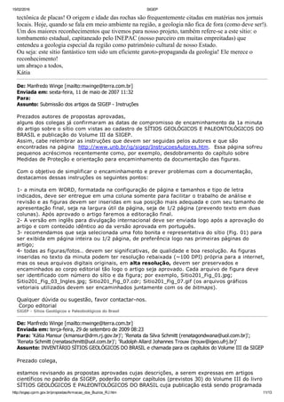 15/02/2016 SIGEP
http://sigep.cprm.gov.br/propostas/Armacao_dos_Buzios_RJ.htm 11/13
tectônica de placas! O origem e idade das rochas são frequentemente citadas em matérias nos jornais
locais. Hoje, quando se fala em meio ambiente na região, a geologia não fica de fora (como deve ser!).
Um dos maiores reconhecimentos que tivemos para nosso projeto, também refere­se a este sítio: o
tombamento estadual, capitaneado pelo INEPAC (nosso parceiro em muitas empreitadas) que
entendeu a geologia especial da região como patrimônio cultural de nosso Estado.
Ou seja: este sítio fantástico tem sido um eficiente garoto­propaganda da geologia! Ele merece o
reconhecimento!
um abraço a todos,
Kátia
De: Manfredo Winge [mailto:mwinge@terra.com.br] 
Enviada em: sexta­feira, 11 de maio de 2007 11:32
Para:
Assunto: Submissão dos artigos da SIGEP ­ Instruções
 
Prezados autores de propostas aprovadas,
alguns dos colegas já confirmaram as datas de compromisso de encaminhamento da 1a minuta
do artigo sobre o sítio com vistas ao cadastro de SÍTIOS GEOLÓGICOS E PALEONTOLÓGICOS DO
BRASIL e publicação do Volume III da SIGEP.
Assim, cabe relembrar as instruções que devem ser seguidas pelos autores e que são
encontradas na página  http://www.unb.br/ig/sigep/InstrucoesAutores.htm.  Essa página sofreu
pequenos acréscimos recentemente como, por exemplo, desdobramento do capítulo sobre
Medidas de Proteção e orientação para encaminhamento da documentação das figuras.
 
Com o objetivo de simplificar o encaminhamento e prever problemas com a documentação,
destacamos dessas instruções os seguintes pontos:
 
1­ a minuta em WORD, formatada na configuração de página e tamanhos e tipo de letra
indicados, deve ser entregue em uma coluna somente para facilitar o trabalho de análise e
revisão e as figuras devem ser inseridas em sua posição mais adequada e com seu tamanho de
apresentação final, seja na largura útil da página, seja de 1/2 página (prevendo texto em duas
colunas). Após aprovado o artigo faremos a editoração final.
2­ A versão em inglês para divulgação internacional deve ser enviada logo após a aprovação do
artigo e com conteúdo idêntico ao da versão aprovada em português.
3­ recomendamos que seja selecionada uma foto bonita e representativa do sítio (Fig. 01) para
ser exibida em página inteira ou 1/2 página, de preferência logo nas primeiras páginas do
artigo;
4­ todas as figuras/fotos.. devem ser significativas, de qualidade e boa resolução. As figuras
inseridas no texto da minuta podem ter resolução rebaixada (~100 DPI) própria para a internet,
mas os seus arquivos digitais originais, em alta resolução, devem ser preservados e
encaminhados ao corpo editorial tão logo o artigo seja aprovado. Cada arquivo de figura deve
ser identificado com número do sítio e da figura; por exemplo, Sitio201_Fig_01.jpg;
Sitio201_Fig_03_Ingles.jpg; Sitio201_Fig_07.cdr; Sitio201_Fig_07.gif (os arquivos gráficos
vetoriais utilizados devem ser encaminhados juntamente com os de bitmaps).
 
Qualquer dúvida ou sugestão, favor contactar­nos.
 Corpo editorial
SIGEP ­ Sítios Geológicos e Paleobiológicos do Brasil
De: Manfredo Winge [mailto:mwinge@terra.com.br] 
Enviada em: terça­feira, 29 de setembro de 2009 08:23
Para: 'Kátia Mansur (kmansur@drm.rj.gov.br)'; 'Renata da Silva Schmitt (renatagondwana@uol.com.br)';
'Renata Schmitt (renataschmitt@uol.com.br)'; 'Rudolph Allard Johannes Trouw (trouw@igeo.ufrj.br)'
Assunto: INVENTÁRIO SÍTIOS GEOLÓGICOS DO BRASIL e chamada para os capítulos do Volume III da SIGEP
 
Prezado colega,
 
estamos revisando as propostas aprovadas cujas descrições, a serem expressas em artigos
científicos no padrão da SIGEP, poderão compor capítulos (previstos 30) do Volume III do livro
SÍTIOS GEOLÓGICOS E PALEONTOLÓGICOS DO BRASIL cuja publicação está sendo programada
 